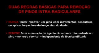 DUAS REGRAS BÁSICAS PARA REMOÇÃO DE PINOS INTRA-RADICULARES NUNCA   tentar remover um pino com movimentos pendulares ou aplicar forças fora do longo eixo do dente SEMPRE  fazer a remoção do agente cimentante  circundante ao pino – no terço cervical – independente da técnica utilizada 