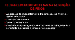 ULTRA-SOM COMO AUXILIAR NA REMOÇÃO DE PINOS A aplicação de uma ponteira de ultra-som acelera a fratura do agente cimentante Aplicação intermitente Tempo máximo: 3 min EVITAR: o uso prolongado provoca excesso de calor, lesando o periodonto e induzindo a trincas e fratura da raiz 