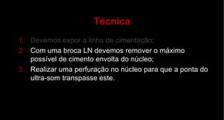 Técnica Devemos expor a linha de cimentação; Com uma broca LN devemos remover o máximo possível de cimento envolta do núcleo; Realizar uma perfuração no núcleo para que a ponta do ultra-som transpasse este. 