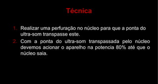Realizar uma perfuração no núcleo para que a ponta do ultra-som transpasse este. Com a ponta do ultra-som transpassada pelo núcleo devemos acionar o aparelho na potencia 80% até que o núcleo saia. Técnica 