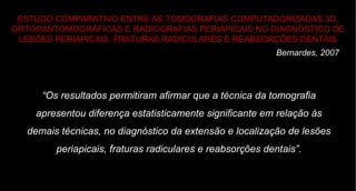 ESTUDO COMPARATIVO ENTRE AS TOMOGRAFIAS COMPUTADORIZADAS 3D, ORTOPANTOMOGRÁFICAS E RADIOGRAFIAS PERIAPICAIS NO DIAGNÓSTICO DE LESÕES PERIAPICAIS, FRATURAS RADICULARES E REABSORÇÕES DENTAIS Bernardes, 2007 “ Os resultados permitiram afirmar que a técnica da tomografia apresentou diferença estatisticamente significante em relação às demais técnicas, no diagnóstico da extensão e localização de lesões periapicais, fraturas radiculares e reabsorções dentais”. 