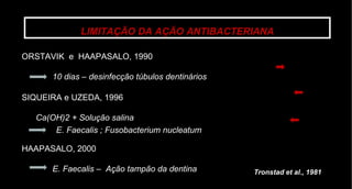 LIMITAÇÃO DA AÇÃO ANTIBACTERIANA ORSTAVIK  e  HAAPASALO, 1990  10 dias – desinfecção túbulos dentinários SIQUEIRA e UZEDA, 1996  Ca(OH)2 + Solução salina  E. Faecalis ; Fusobacterium nucleatum HAAPASALO, 2000 E. Faecalis –  Ação tampão da dentina Tronstad et al., 1981 
