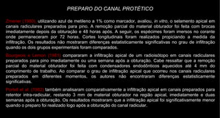Zmener (1980),  utilizando azul de metileno a 1% como marcador, avaliou,  in vitro , o selamento apical em canais radiculares preparados para pino. A remoção parcial do material obturador foi feita com brocas imediatamente depois da obturação e 48 horas após. A seguir, os espécimes foram imersos no corante onde permaneceram por 72 horas. Cortes longitudinais foram realizados propiciando a medida da infiltração. Os resultados não mostraram diferenças estatisticamente significativas no grau de infiltração quando os dois grupos experimentais foram comparados. Bourgeois e Lemon (1981)  compararam a infiltração apical de um radioisótopo em canais radiculares preparados para pino imediatamente ou uma semana após a obturação. Cabe ressaltar que a remoção parcial do material obturador foi feita com condensadores endodônticos aquecidos até 4 mm do comprimento de trabalho. Ao comparar o grau de infiltração apical que ocorreu nos canais radiculares preparados em diferentes momentos, os autores não encontraram diferenças estatisticamente significativas. Portell et al. (1982)  também analisaram comparativamente a infiltração apical em canais preparados para retentor intra-radicular, restando 3 mm de material obturador na região apical, imediatamente e duas semanas após a obturação. Os resultados mostraram que a infiltração apical foi significativamente menor quando o preparo foi realizado logo após a obturação do canal radicular. PREPARO DO CANAL PROTÉTICO 
