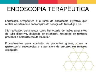 ENDOSCOPIA TERAPÊUTICA
Endoscopia terapêutica é o ramo da endoscopia digestiva que
realiza o tratamento endoscópico de doenças do tubo digestivo.
São realizados tratamentos como hemostasia de lesões sangrantes
do tubo digestivo, dilatação de estenoses, ressecção de tumores
precoces e desobstrução da via biliar.
Procedimentos para conforto de pacientes graves, como a
gastrostomia endoscópica e a passagem de próteses em tumores
avançados.
 