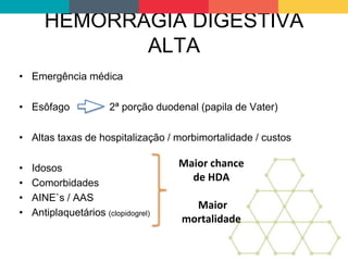HEMORRAGIA DIGESTIVA
ALTA
• Emergência médica
• Esôfago 2ª porção duodenal (papila de Vater)
• Altas taxas de hospitalização / morbimortalidade / custos
• Idosos
• Comorbidades
• AINE`s / AAS
• Antiplaquetários (clopidogrel)
Maior chance
de HDA
Maior
mortalidade
 