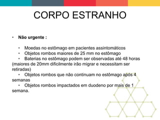 CORPO ESTRANHO
• Não urgente :
• Moedas no estômago em pacientes assintomáticos
• Objetos rombos maiores de 25 mm no estômago
• Baterias no estômago podem ser observadas até 48 horas
(maiores de 20mm dificilmente irão migrar e necessitam ser
retiradas)
• Objetos rombos que não continuam no estômago após 4
semanas
• Objetos rombos impactados em duodeno por mais de 1
semana.
 