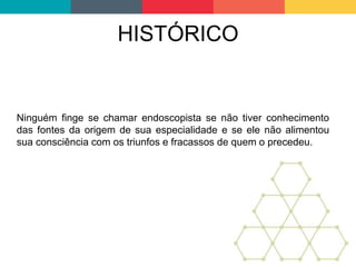 HISTÓRICO
Ninguém finge se chamar endoscopista se não tiver conhecimento
das fontes da origem de sua especialidade e se ele não alimentou
sua consciência com os triunfos e fracassos de quem o precedeu.
 