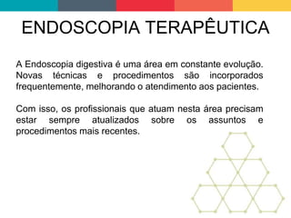 ENDOSCOPIA TERAPÊUTICA
A Endoscopia digestiva é uma área em constante evolução.
Novas técnicas e procedimentos são incorporados
frequentemente, melhorando o atendimento aos pacientes.
Com isso, os profissionais que atuam nesta área precisam
estar sempre atualizados sobre os assuntos e
procedimentos mais recentes.
 