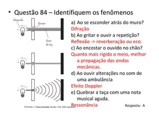 • Questão 84 – Identifiquem os fenômenos
a) Ao se esconder atrás do muro?
Difração
b) Ao gritar e ouvir a repetição?
Reflexão -> reverberação ou eco.
c) Ao encostar o ouvido no chão?
Quanto mais rígido o meio, melhor
a propagação das ondas
mecânicas.
d) Ao ouvir alterações no som de
uma ambulância
Efeito Doppler
e) Quebrar a taça com uma nota
musical aguda.
Ressonância
Resposta: A

 