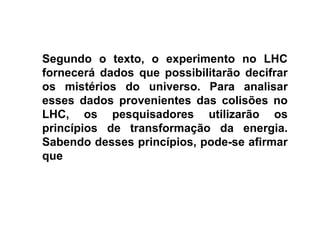 Segundo o texto, o experimento no LHC
fornecerá dados que possibilitarão decifrar
os mistérios do universo. Para analisar
esses dados provenientes das colisões no
LHC, os pesquisadores utilizarão os
princípios de transformação da energia.
Sabendo desses princípios, pode-se afirmar
que

 