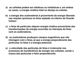 a) as colisões podem ser elásticas ou inelásticas e, em ambos
os casos, a energia cinética total se dissipa na colisão.
b) a energia dos aceleradores é proveniente da energia liberada
nas reações químicas no feixe injetado no interior do Grande
Colisor.
c) o feixe de partículas adquire energia cinética proveniente das
transformações de energia ocorridas na interação do feixe
com os aceleradores.
d) os aceleradores produzem campos magnéticos que não
interagem com o feixe, já que a energia preponderante das
partículas no feixe é a energia potencial.
e) a velocidade das partículas do feixe é irrelevante nos
processos de transferência de energia nas colisões, sendo a
massa das partículas o fator preponderante.

 