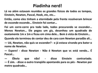Piadinha nerd!
Lá no além estavam reunidos os grandes físicos de todos os tempos,
Einstein, Newton, Pascal, Hook, etc, etc…
Então, como eles tinham a eternidade pela frente resolveram brincar
de esconde-esconde… Einstein foi contar…
Foi um corre-corre pra todo lado, todos procurando se esconder…
Menos Newton… Ele pegou um giz, desenhou um quadrado de
exatamente 1m x 1m e ficou em cima dele… Bem à vista de Einstein…
Quando ele terminou de contar deu de cara com Newton paradão ali…
— Ué, Newton, não quis se esconder? - e já estava virando pra bater o
nome de Newton.
— Espere! - disse Newton - Não é Newton que vc está vendo… É
Pascal…
—
Óbvio
que
não!
disse
Einstein
contrariado.
— É sim. - disse o outro tranqüilo apontando para os pés - Newton por
metro quadrado…

 