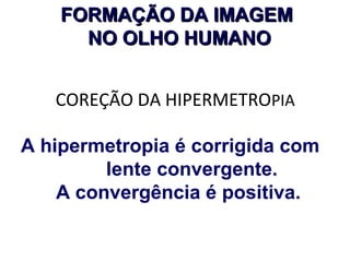 FORMAÇÃO DA IMAGEM
NO OLHO HUMANO
COREÇÃO DA HIPERMETROPIA
A hipermetropia é corrigida com
lente convergente.
A convergência é positiva.

 