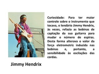 Curiosidade: Para ter maior
controle sobre o instrumento que
tocava, o lendário Jimmy Hendrix,
às vezes, refazia as bobinas de
captação da sua guitarra para
mudar o número de espiras.
Desta forma alterava o valor da
força eletromotriz induzida nas
bobinas
e,
portanto,
a
sensibilidade às oscilações das
cordas.

Jimmy Hendrix

 
