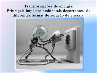 Transformações de energia;
Principais impactos ambientais decorrentes de
diferentes formas de geração de energia.
 