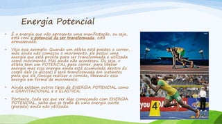 Energia Potencial
• É a energia que não apresenta uma manifestação, ou seja,
está com o potencial de ser transformada, está
armazenada;
• Veja esse exemplo: Quando um atleta está prestes a correr,
mas ainda não começou o movimento, ele possui uma
energia que está pronta para ser transformada e utilizada
como movimento. Mas ainda não aconteceu. Ou seja, o
atleta tem um POTENCIAL para correr, para liberar
energia mas essa energia ainda está acumulada dentro do
corpo dele (a glicose) e será transformada em instantes
para que ele consiga realizar a corrida, liberando essa
energia em forma de movimento;
• Ainda existem outros tipos de ENERGIA POTENCIAL como
a GRAVITACIONAL e a ELÁSTICA;
• Portanto, toda vez que ver algo começando com ENERGIA
POTENCIAL, saiba que se trata de uma energia inerte
(parada) ainda não utilizada.
 