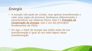 Energia
• A energia não pode ser criada, mas apenas transformada e
cada uma capaz de provocar fenômenos determinados e
característicos nos sistemas físicos. Esse é o Princípio da
Conservação da Energia, esse é um dos princípios
fundamentas da Física.
• Ou seja, o total da energia que existe antes da sua
transformação é igual ao seu total depois dessa
transformação.
 