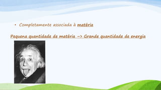 • Completamente associada à matéria
Pequena quantidade de matéria –> Grande quantidade de energia
 