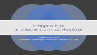 Lisabelle Mariano Rossato
Departamento de Enfermagem Materno-Infantil e Psiquiátrica da EEUSP
Enfermagem pediátrica:
competências, contextos de atuação e bases teóricas
 