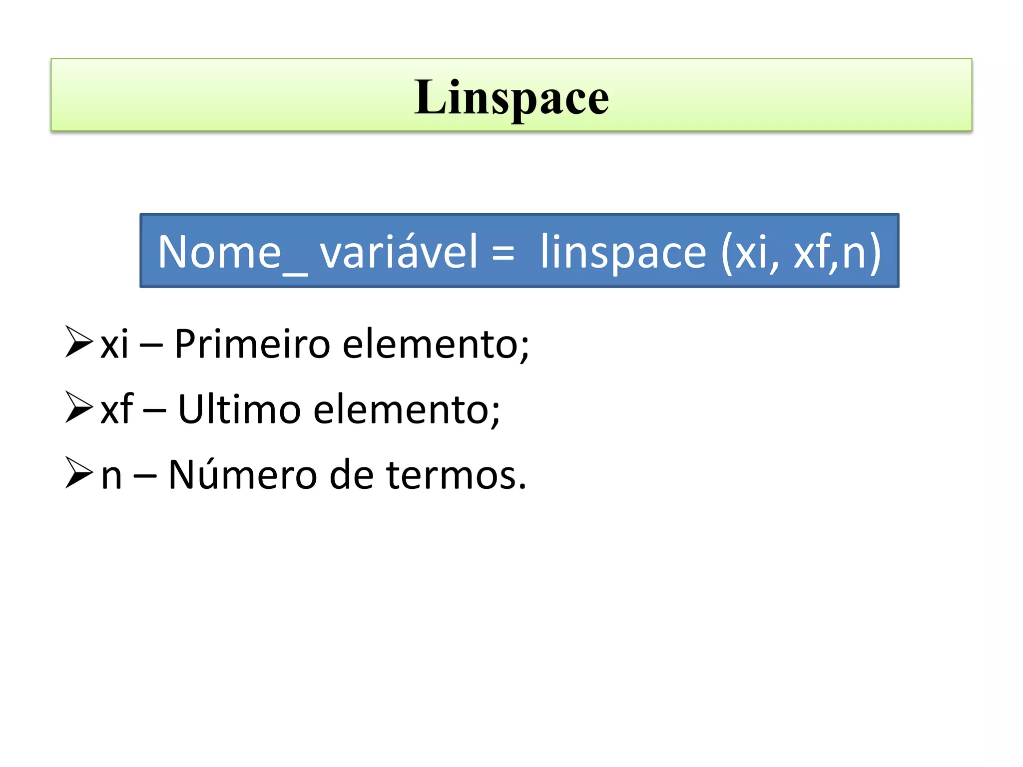 Linspace


    Nome_ variável = linspace (xi, xf,n)
xi – Primeiro elemento;
xf – Ultimo elemento;
n – Número de termos.
 