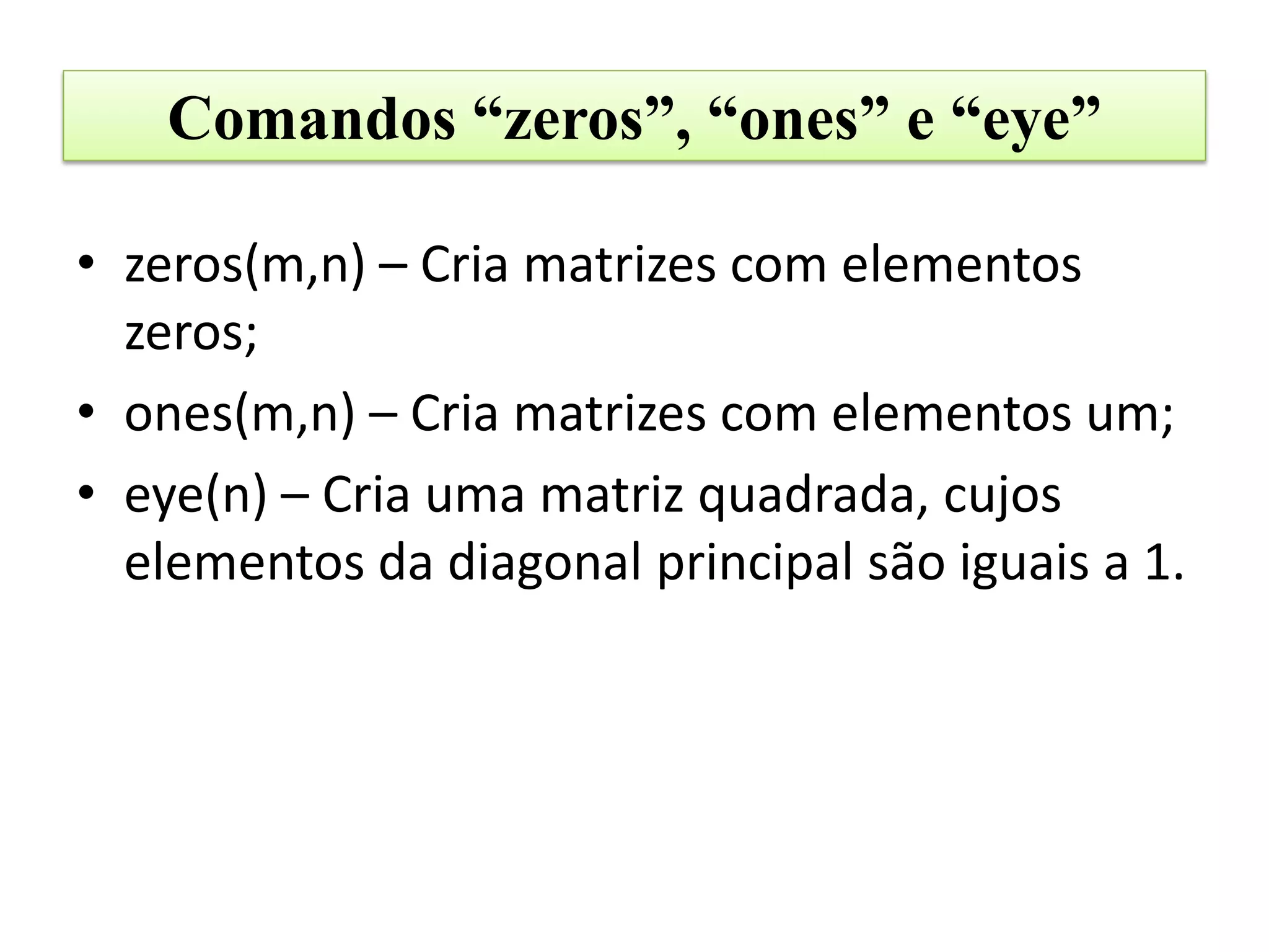 Comandos “zeros”, “ones” e “eye”

• zeros(m,n) – Cria matrizes com elementos
  zeros;
• ones(m,n) – Cria matrizes com elementos um;
• eye(n) – Cria uma matriz quadrada, cujos
  elementos da diagonal principal são iguais a 1.
 