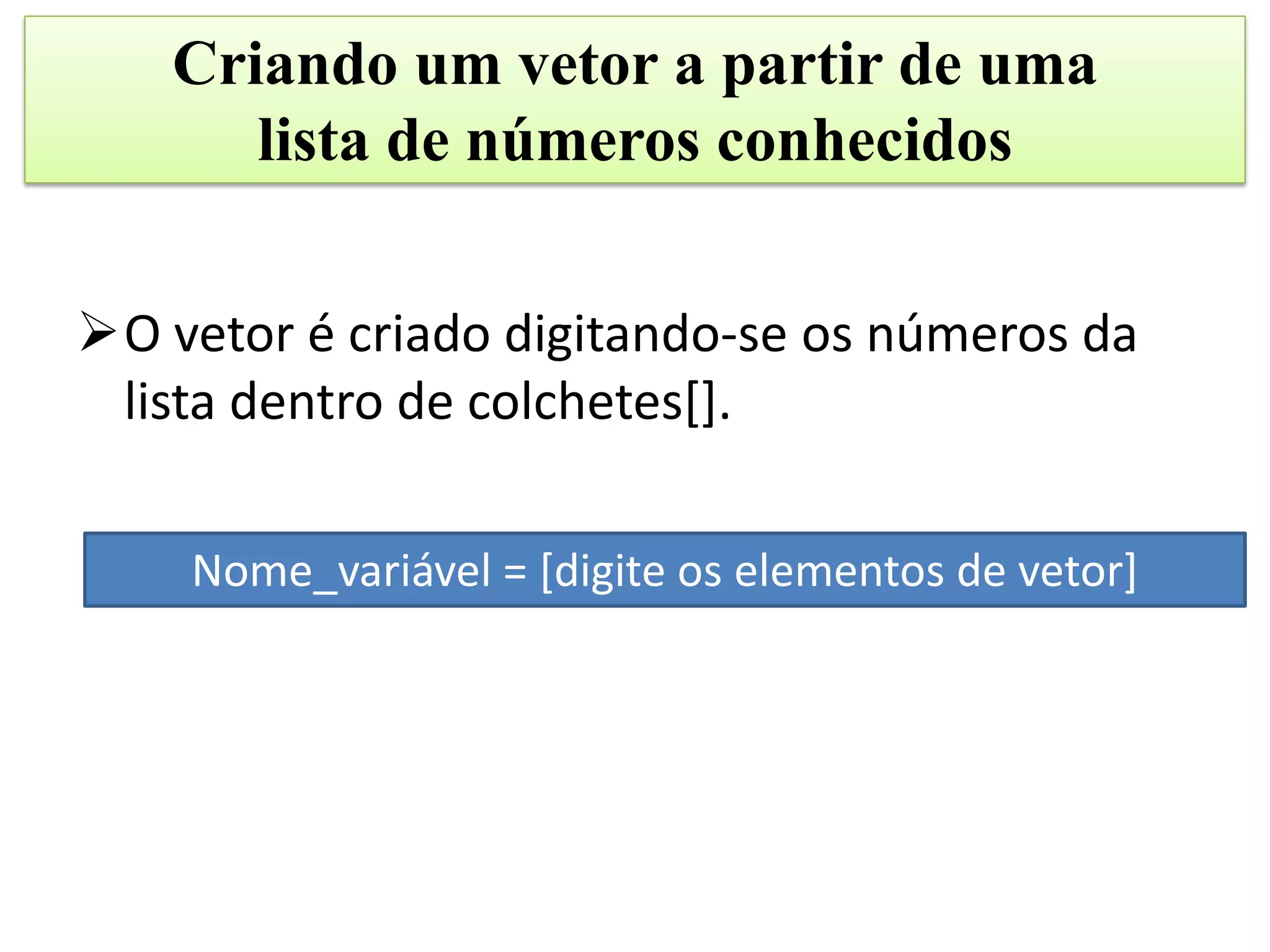 Criando um vetor a partir de uma
      lista de números conhecidos


O vetor é criado digitando-se os números da
 lista dentro de colchetes[].

    Nome_variável = [digite os elementos de vetor]
 