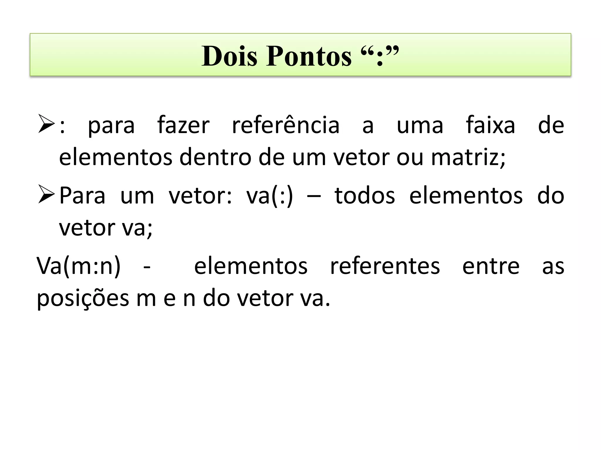 Dois Pontos “:”

: para fazer referência a uma faixa de
  elementos dentro de um vetor ou matriz;
Para um vetor: va(:) – todos elementos do
  vetor va;
Va(m:n) -     elementos referentes entre as
posições m e n do vetor va.
 