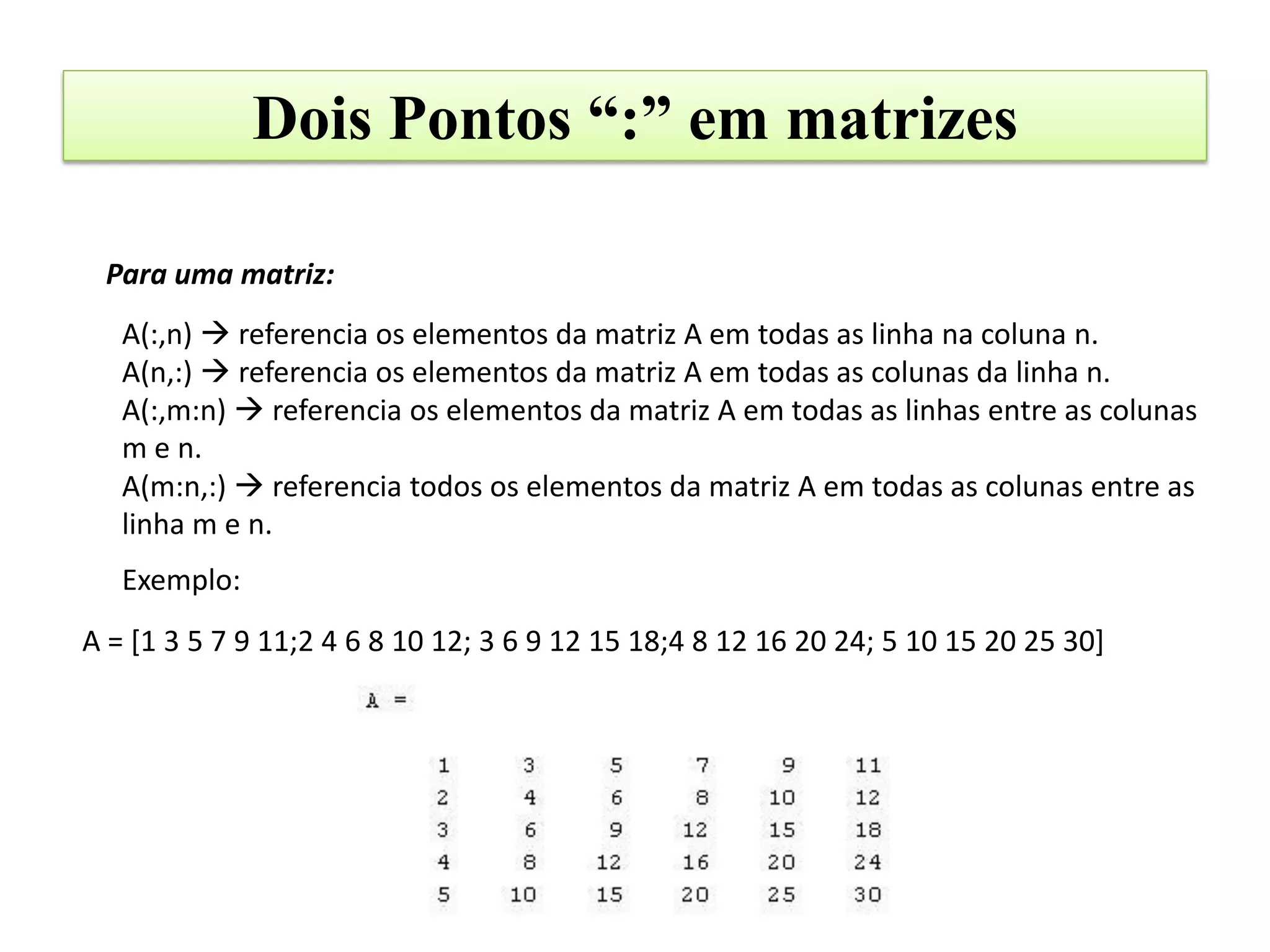 Dois Pontos “:” em matrizes

 Para uma matriz:
   A(:,n)  referencia os elementos da matriz A em todas as linha na coluna n.
   A(n,:)  referencia os elementos da matriz A em todas as colunas da linha n.
   A(:,m:n)  referencia os elementos da matriz A em todas as linhas entre as colunas
   m e n.
   A(m:n,:)  referencia todos os elementos da matriz A em todas as colunas entre as
   linha m e n.
   Exemplo:
A = [1 3 5 7 9 11;2 4 6 8 10 12; 3 6 9 12 15 18;4 8 12 16 20 24; 5 10 15 20 25 30]
 