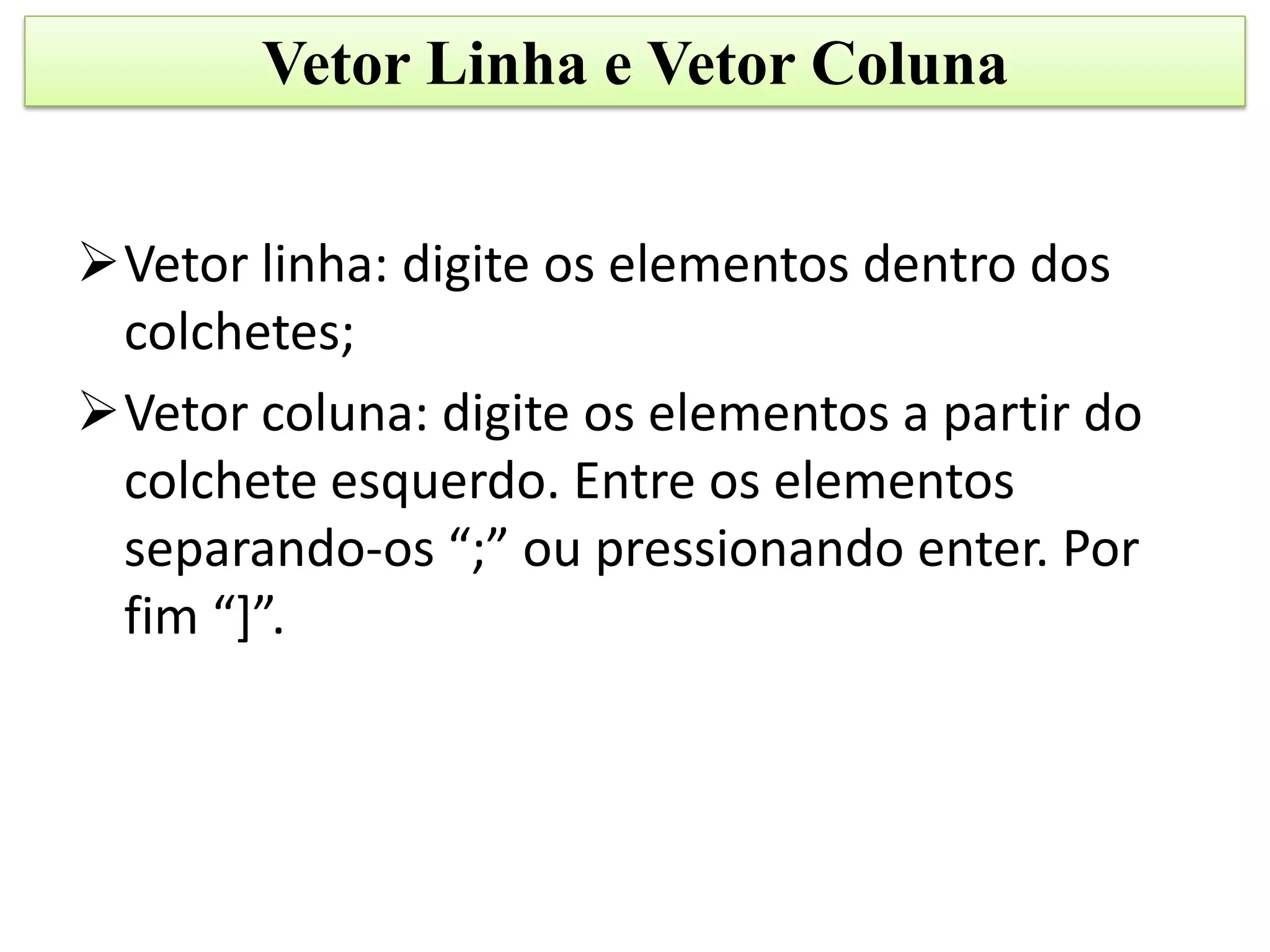 Vetor Linha e Vetor Coluna


Vetor linha: digite os elementos dentro dos
 colchetes;
Vetor coluna: digite os elementos a partir do
 colchete esquerdo. Entre os elementos
 separando-os “;” ou pressionando enter. Por
 fim “]”.
 