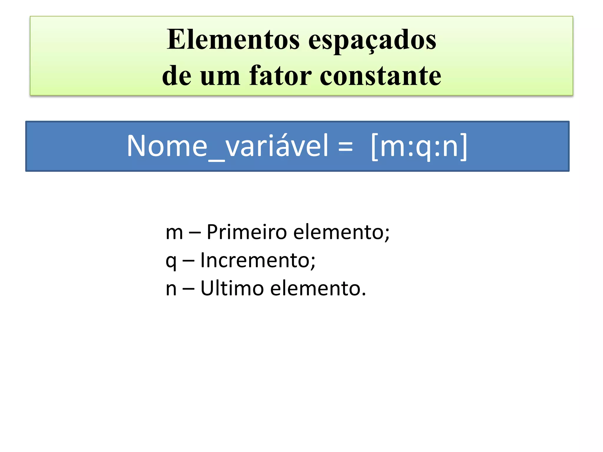 Elementos espaçados
  de um fator constante

Nome_variável = [m:q:n]

  m – Primeiro elemento;
  q – Incremento;
  n – Ultimo elemento.
 