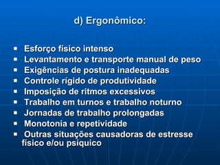 d) Ergonômico: Esforço físico intenso Levantamento e transporte manual de peso Exigências de postura inadequadas Controle rígido de produtividade Imposição de ritmos excessivos Trabalho em turnos e trabalho noturno Jornadas de trabalho prolongadas Monotonia e repetividade Outras situações causadoras de estresse físico e/ou psíquico 