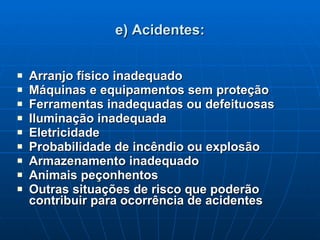e) Acidentes: Arranjo físico inadequado Máquinas e equipamentos sem proteção Ferramentas inadequadas ou defeituosas Iluminação inadequada Eletricidade Probabilidade de incêndio ou explosão Armazenamento inadequado Animais peçonhentos Outras situações de risco que poderão contribuir para ocorrência de acidentes 