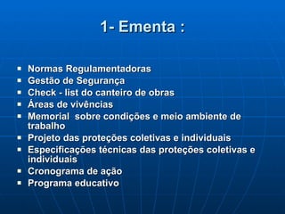 1- Ementa : Normas Regulamentadoras Gestão de Segurança Check - list do canteiro de obras Áreas de vivências Memorial  sobre condições e meio ambiente de trabalho Projeto das proteções coletivas e individuais Especificações técnicas das proteções coletivas e individuais Cronograma de ação Programa educativo 