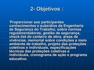2- Objetivos  : Proporcionar aos participantes conhecimentos e subsídios da Engenharia de Segurança do Trabalho, sobre normas regulamentadoras, gestão de segurança, check-list do canteiro de obra, áreas de vivências, memorial sobre condições e meio ambiente de trabalho, projeto das proteções coletivas e individuais, especificações técnicas das proteções coletivas e individuais, cronograma de ação e programa educativo.   