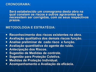 CRONOGRAMA:  Será estabelecido um cronograma desta obra na qual constem os riscos e outros agravantes que necessitem ser corrigidas, com os seus respectivos prazos. METODOLOGIA E ESTRATÉGIA: Reconhecimento dos riscos existentes na obra.  Avaliação qualitativa dos demais riscos função. Analise preliminar de  cada risco  e função. Avaliação quantitativa do agente do ruído. Antecipação dos Riscos. Sugestão de Medidas de controle. Sugestão para Proteção Coletiva. Medidas de Proteção Individual. Acompanhamento e Avaliação da eficácia. 