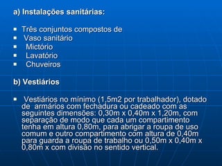 a) Instalações   sanitárias: Três conjuntos compostos de  Vaso sanitário Mictório Lavatório Chuveiros b) Vestiários Vestiários no mínimo (1,5m2 por trabalhador), dotado de  armários com fechadura ou cadeado com as seguintes dimensões: 0,30m x 0,40m x 1,20m, com separação de modo que cada um compartimento tenha em altura 0,80m, para abrigar a roupa de uso comum e outro compartimento com altura de 0,40m para guarda a roupa de trabalho ou 0,50m x 0,40m x 0,80m x com divisão no sentido vertical. 
