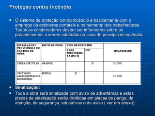 Proteção contra Incêndio :   O sistema de proteção contra incêndio é basicamente com o emprego de extintores portáteis e treinamento dos trabalhadores. Todos os colaboradores devem ser informados sobre os procedimentos a serem adotados no caso de principio de incêndio. Sinalização:  Toda a obra será sinalizada com aviso de advertência e estas placas de sinalização serão divididas em placas de perigo, de atenção, de segurança, educativas e de aviso ( ver em anexo). 