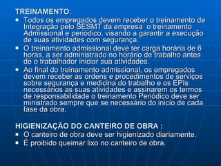 TREINAMENTO : Todos os empregados devem receber o treinamento de Integração pelo SESMT da empresa  o treinamento Admissional e periódico, visando a garantir a execução de suas atividades com segurança. O treinamento admissional deve ter carga horária de 6 horas, a ser administrado no horário de trabalho antes de o trabalhador iniciar sua atividades.  Ao final do treinamento admissional, os empregados devem receber as ordens e procedimentos de serviços sobre segurança e medicina do trabalho e os EPIs necessários as suas atividades e assinarem os termos de responsabilidade o treinamento Periódico deve ser ministrado sempre que se necessário do inicio de cada fase da obra. HIGIENIZAÇÃO DO CANTEIRO DE OBRA : O canteiro de obra deve ser higienizado diariamente. É proibido queimar lixo no canteiro de obra. 