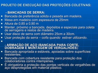 PROJETO DE EXECUÇÃO DAS PROTEÇÕES COLETIVAS : - BANCADAS DE SERRA: Bancada de preferência sólida e pesada em madeira. Mesa em madeira com espessura de 25mm Altura de 0,85 a 0,90 m Manter, próximo a bancada, depósitos e especiais para coleta de serragens e restos de madeira. Usar disco de serra com diâmetro 25cm a 30cm. Usar proteção da serra – coifa quando  estiver utilizando.  - ARMAÇÃO DE AÇO (BANCADA PARA CORTE, DOBRAGEM E MONTAGEM DE VERGALHÕES ): Bancada apropriada e estáveis, apoiadas sobre superfícies resistentes. Bancada com cobertura resistente para proteção dos colaboradores contra intempéries. É obrigatória a proteção das pontas verticais de vergalhões de aço desprotegidas em material plástico. 