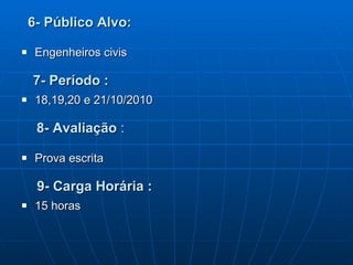 6- Público Alvo: Engenheiros civis 7- Período : 18,19,20 e 21/10/2010 8- Avaliação  : Prova escrita 9- Carga Horária : 15 horas  