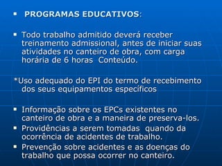 PROGRAMAS EDUCATIVOS : Todo trabalho admitido deverá receber treinamento admissional, antes de iniciar suas atividades no canteiro de obra, com carga horária de 6 horas  Conteúdo. *Uso adequado do EPI do termo de recebimento dos seus equipamentos específicos Informação sobre os EPCs existentes no canteiro de obra e a maneira de preserva-los. Providências a serem tomadas  quando da ocorrência de acidentes de trabalho. Prevenção sobre acidentes e as doenças do trabalho que possa ocorrer no canteiro. 