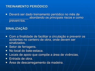 TREINAMENTO PERIÓDICO : Deverá ser dado treinamento periódico no mês de ___________ abordando os principais riscos e como preveni-los. SINALIZAÇÃO : Com a finalidade de facilitar a circulação e prevenir os acidentes no canteiro de obra, onde devem ser sinalizados. Setor de ferragens. No local do bate-estaca. Locais de apoio que compõe a área de vivências. Entrada de obra. Área de descarregamento da madeira.  