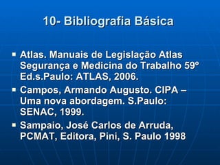 10- Bibliografia Básica   Atlas. Manuais de Legislação Atlas Segurança e Medicina do Trabalho 59º Ed.s.Paulo: ATLAS, 2006. Campos, Armando Augusto. CIPA – Uma nova abordagem. S.Paulo: SENAC, 1999. Sampaio, José Carlos de Arruda, PCMAT, Editora, Pini, S. Paulo 1998 