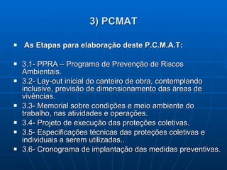 3) PCMAT As Etapas para elaboração deste P.C.M.A.T: 3.1- PPRA – Programa de Prevenção de Riscos Ambientais. 3.2- Lay-out inicial do canteiro de obra, contemplando inclusive, previsão de dimensionamento das áreas de vivências. 3.3- Memorial sobre condições e meio ambiente do trabalho, nas atividades e operações. 3.4- Projeto de execução das proteções coletivas. 3.5- Especificações técnicas das proteções coletivas e individuais a serem utilizadas.. 3.6- Cronograma de implantação das medidas preventivas. 