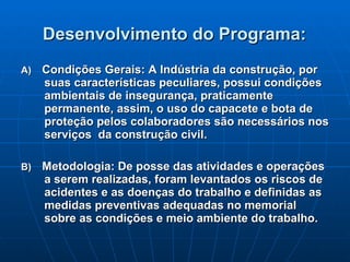 Desenvolvimento do Programa:   A)  Condições Gerais: A Indústria da construção, por suas características peculiares, possui condições ambientais de insegurança, praticamente permanente, assim, o uso do capacete e bota de proteção pelos colaboradores são necessários nos serviços  da construção civil.  B)  Metodologia: De posse das atividades e operações a serem realizadas, foram levantados os riscos de acidentes e as doenças do trabalho e definidas as medidas preventivas adequadas no memorial sobre as condições e meio ambiente do trabalho.   