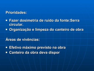 Prioridades: Fazer dosimetria de ruído da fonte:Serra circular. Organização e limpeza do canteiro de obra Áreas de vivências: Efetivo máximo previsto na obra  Canteiro da obra deva dispor 
