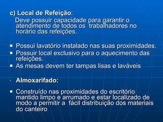 c) Local de Refeição : Deve possuir capacidade para garantir o atendimento de todos os  trabalhadores no horário das refeições. Possui lavatório instalado nas suas proximidades. Possuir local exclusivo para o aquecimento das refeições. As mesas devem ter tampas lisas e laváveis Almoxarifado:  Construído nas proximidades do escritório mantido limpo e arrumado e estar localizado de modo a permitir a  fácil distribuição dos materiais do canteiro   