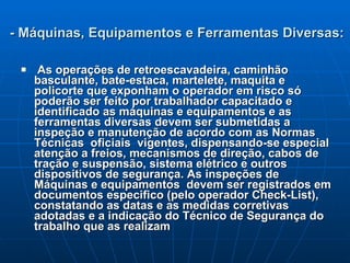 - Máquinas, Equipamentos e Ferramentas Diversas: As operações de retroescavadeira, caminhão basculante, bate-estaca, martelete, maquita e policorte que exponham o operador em risco só poderão ser feito por trabalhador capacitado e identificado as máquinas e equipamentos e as  ferramentas diversas devem ser submetidas a inspeção e manutenção de acordo com as Normas Técnicas  oficiais  vigentes, dispensando-se especial atenção a freios, mecanismos de direção, cabos de tração e suspensão, sistema elétrico e outros dispositivos de segurança. As inspeções de Máquinas e equipamentos  devem ser registrados em documentos especifico (pelo operador Check-List), constatando as datas e as medidas corretivas adotadas e a indicação do Técnico de Segurança do trabalho que as realizam  