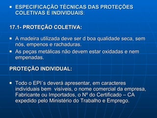 ESPECIFICAÇÃO TÉCNICAS DAS PROTEÇÕES COLETIVAS E INDIVIDUAIS : 17.1- PROTEÇÃO COLETIVA: A madeira utilizada deve ser d boa qualidade seca, sem nós, empenos e rachaduras. As peças metálicas não devem estar oxidadas e nem empenadas. PROTEÇÃO INDIVIDUAL: Todo o EPI´s deverá apresentar, em caracteres individuais bem  visíveis, o nome comercial da empresa, Fabricante ou Importados, o Nº do Certificado – CA expedido pelo Ministério do Trabalho e Emprego. 