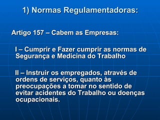 1) Normas Regulamentadoras: Artigo 157 – Cabem as Empresas: I – Cumprir e Fazer cumprir as normas de Segurança e Medicina do Trabalho II – Instruir os empregados, através de ordens de serviços, quanto às preocupações a tomar no sentido de evitar acidentes do Trabalho ou doenças ocupacionais. 
